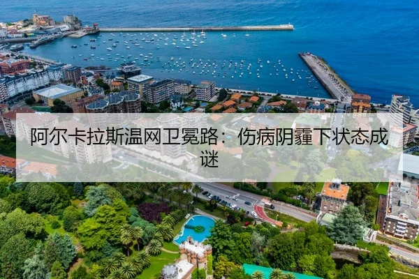 阿尔卡拉斯温网卫冕路：伤病阴霾下状态成谜