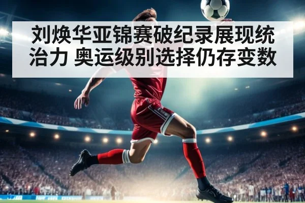 刘焕华亚锦赛破纪录展现统治力 奥运级别选择仍存变数